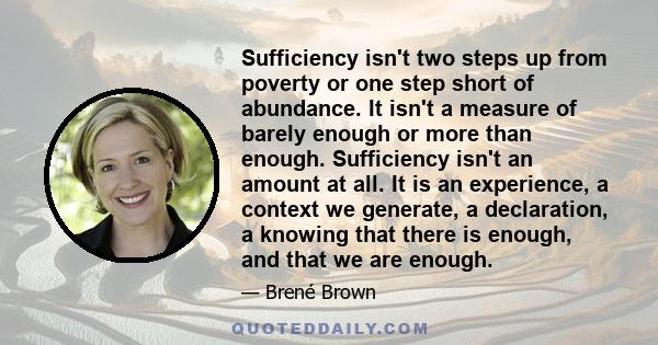 Sufficiency isn't two steps up from poverty or one step short of abundance. It isn't a measure of barely enough or more than enough. Sufficiency isn't an amount at all. It is an experience, a context we generate, a