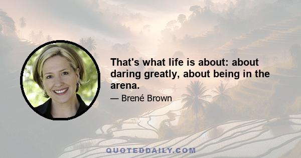 That's what life is about: about daring greatly, about being in the arena.