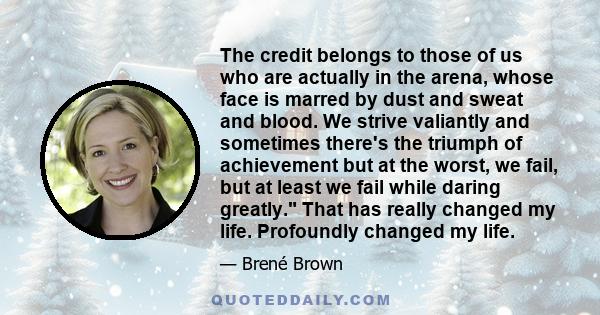 The credit belongs to those of us who are actually in the arena, whose face is marred by dust and sweat and blood. We strive valiantly and sometimes there's the triumph of achievement but at the worst, we fail, but at