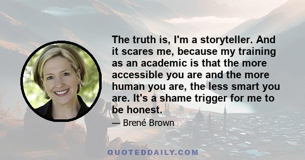 The truth is, I'm a storyteller. And it scares me, because my training as an academic is that the more accessible you are and the more human you are, the less smart you are. It's a shame trigger for me to be honest.