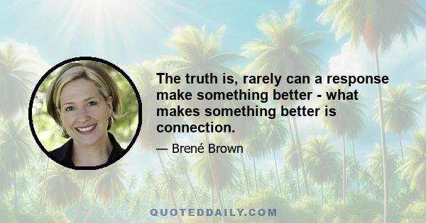 The truth is, rarely can a response make something better - what makes something better is connection.