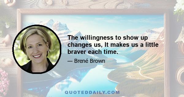 The willingness to show up changes us, It makes us a little braver each time.