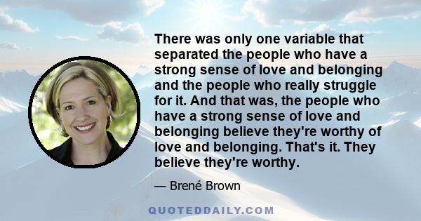 There was only one variable that separated the people who have a strong sense of love and belonging and the people who really struggle for it. And that was, the people who have a strong sense of love and belonging