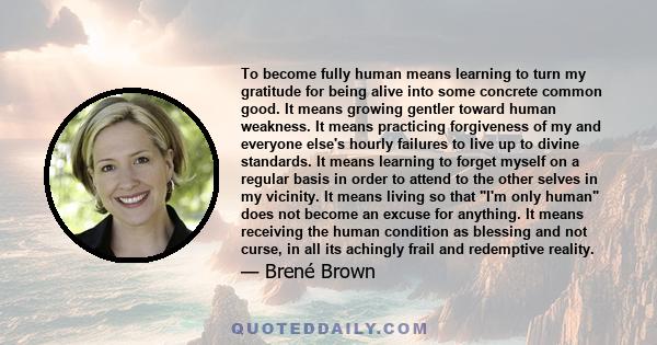 To become fully human means learning to turn my gratitude for being alive into some concrete common good. It means growing gentler toward human weakness. It means practicing forgiveness of my and everyone else's hourly