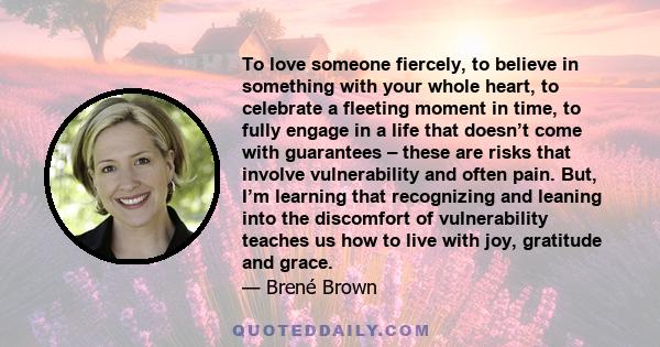 To love someone fiercely, to believe in something with your whole heart, to celebrate a fleeting moment in time, to fully engage in a life that doesn’t come with guarantees – these are risks that involve vulnerability