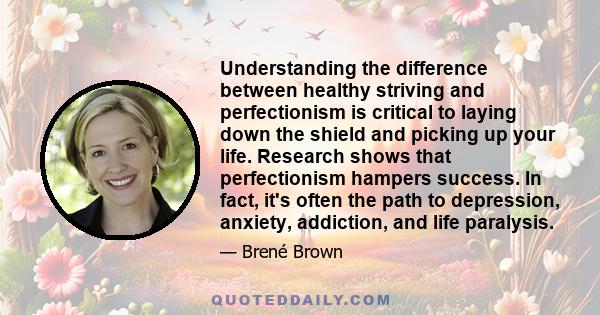 Understanding the difference between healthy striving and perfectionism is critical to laying down the shield and picking up your life. Research shows that perfectionism hampers success. In fact, it's often the path to