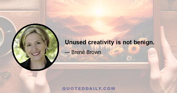 Unused creativity is not benign.