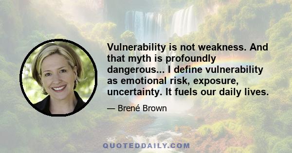 Vulnerability is not weakness. And that myth is profoundly dangerous... I define vulnerability as emotional risk, exposure, uncertainty. It fuels our daily lives.