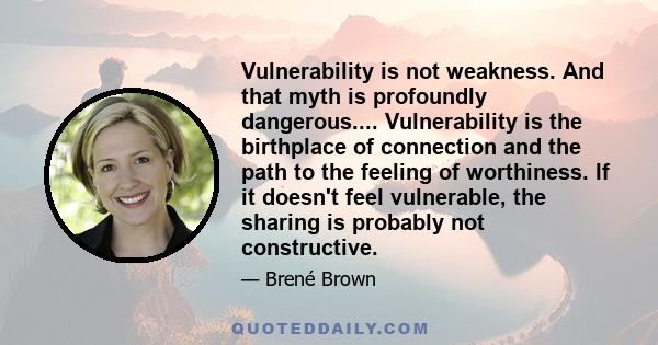 Vulnerability is not weakness. And that myth is profoundly dangerous.... Vulnerability is the birthplace of connection and the path to the feeling of worthiness. If it doesn't feel vulnerable, the sharing is probably