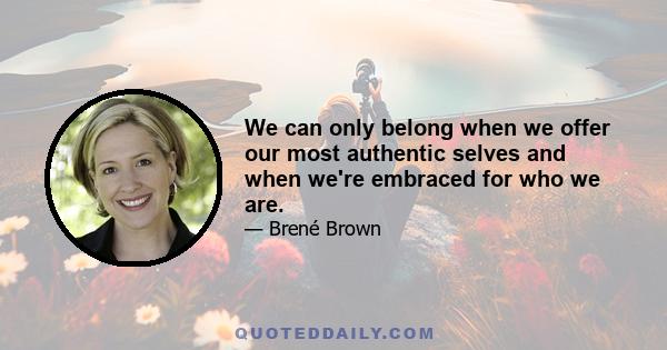 We can only belong when we offer our most authentic selves and when we're embraced for who we are.