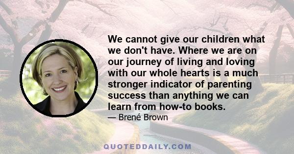 We cannot give our children what we don't have. Where we are on our journey of living and loving with our whole hearts is a much stronger indicator of parenting success than anything we can learn from how-to books.