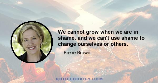 We cannot grow when we are in shame, and we can't use shame to change ourselves or others.