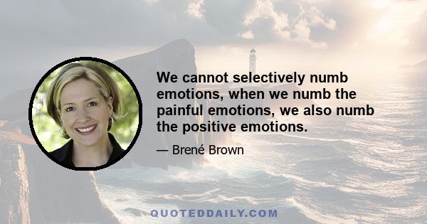 We cannot selectively numb emotions, when we numb the painful emotions, we also numb the positive emotions.