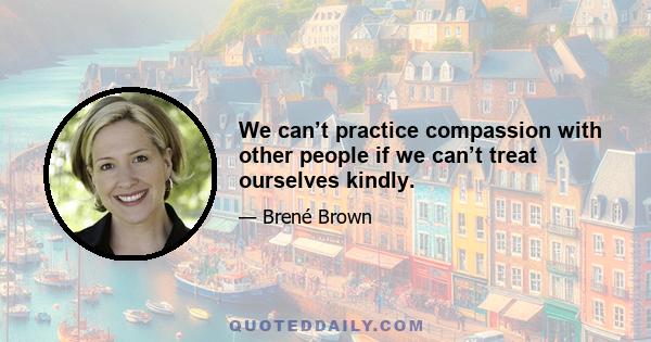 We can’t practice compassion with other people if we can’t treat ourselves kindly.