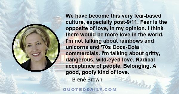 We have become this very fear-based culture, especially post-9/11. Fear is the opposite of love, in my opinion. I think there would be more love in the world. I'm not talking about rainbows and unicorns and '70s