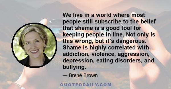 We live in a world where most people still subscribe to the belief that shame is a good tool for keeping people in line. Not only is this wrong, but it’s dangerous. Shame is highly correlated with addiction, violence,