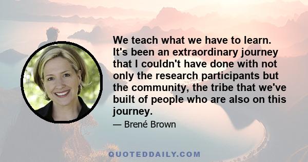 We teach what we have to learn. It's been an extraordinary journey that I couldn't have done with not only the research participants but the community, the tribe that we've built of people who are also on this journey.