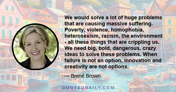 We would solve a lot of huge problems that are causing massive suffering. Poverty, violence, homophobia, heterosexism, racism, the environment - all these things that are crippling us. We need big, bold, dangerous,