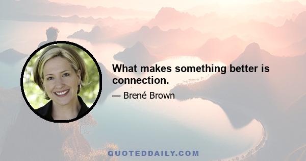 What makes something better is connection.