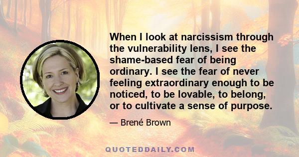 When I look at narcissism through the vulnerability lens, I see the shame-based fear of being ordinary. I see the fear of never feeling extraordinary enough to be noticed, to be lovable, to belong, or to cultivate a