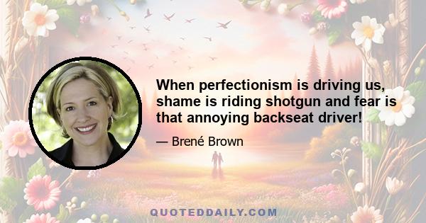 When perfectionism is driving us, shame is riding shotgun and fear is that annoying backseat driver!