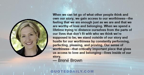 When we can let go of what other people think and own our story, we gain access to our worthiness—the feeling that we are enough just as we are and that we are worthy of love and belonging. When we spend a lifetime