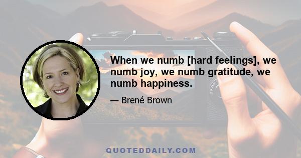 When we numb [hard feelings], we numb joy, we numb gratitude, we numb happiness.