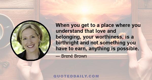 When you get to a place where you understand that love and belonging, your worthiness, is a birthright and not something you have to earn, anything is possible.