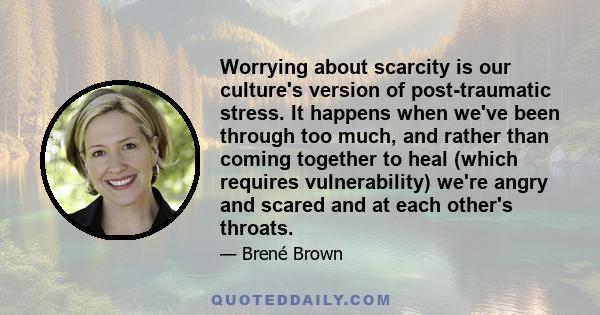 Worrying about scarcity is our culture's version of post-traumatic stress. It happens when we've been through too much, and rather than coming together to heal (which requires vulnerability) we're angry and scared and