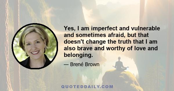 Yes, I am imperfect and vulnerable and sometimes afraid, but that doesn't change the truth that I am also brave and worthy of love and belonging.