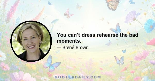 You can’t dress rehearse the bad moments.