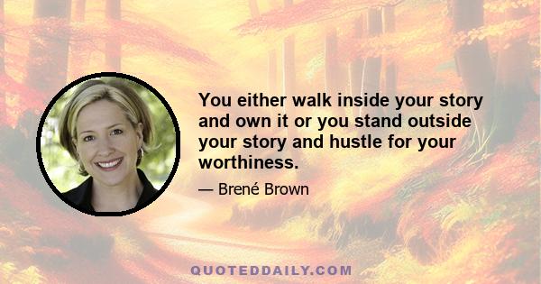 You either walk inside your story and own it or you stand outside your story and hustle for your worthiness.