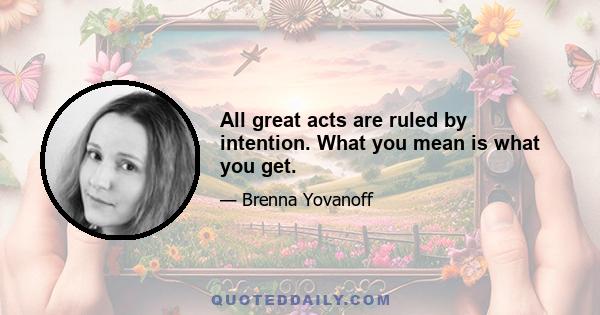 All great acts are ruled by intention. What you mean is what you get.