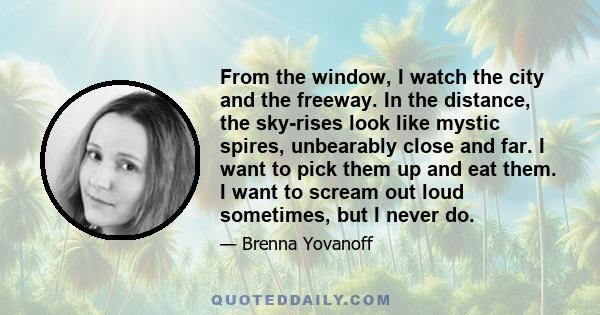 From the window, I watch the city and the freeway. In the distance, the sky-rises look like mystic spires, unbearably close and far. I want to pick them up and eat them. I want to scream out loud sometimes, but I never