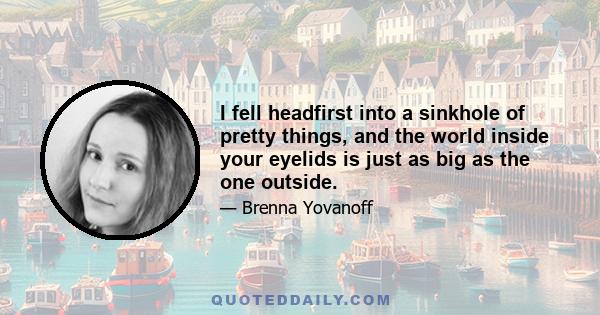 I fell headfirst into a sinkhole of pretty things, and the world inside your eyelids is just as big as the one outside.