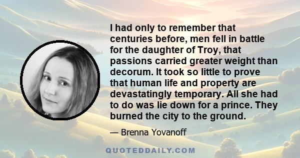 I had only to remember that centuries before, men fell in battle for the daughter of Troy, that passions carried greater weight than decorum. It took so little to prove that human life and property are devastatingly