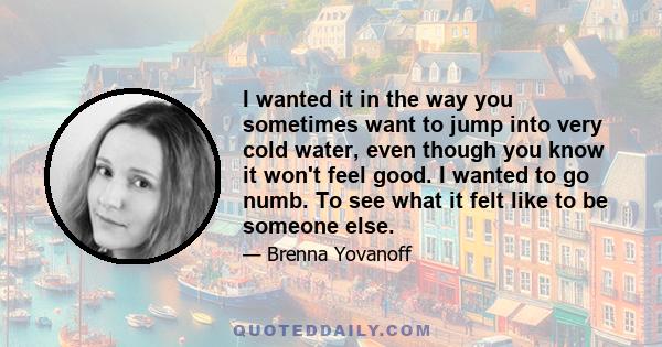 I wanted it in the way you sometimes want to jump into very cold water, even though you know it won't feel good. I wanted to go numb. To see what it felt like to be someone else.