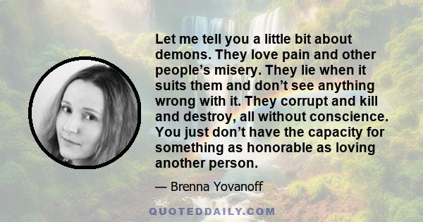 Let me tell you a little bit about demons. They love pain and other people’s misery. They lie when it suits them and don’t see anything wrong with it. They corrupt and kill and destroy, all without conscience. You just