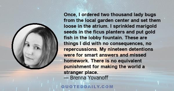 Once, I ordered two thousand lady bugs from the local garden center and set them loose in the atrium. I sprinkled marigold seeds in the ficus planters and put gold fish in the lobby fountain. These are things I did with 