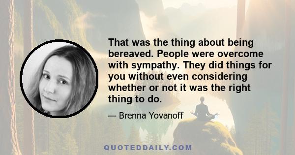 That was the thing about being bereaved. People were overcome with sympathy. They did things for you without even considering whether or not it was the right thing to do.