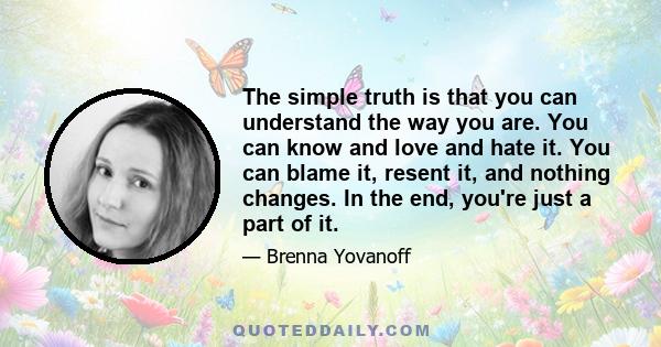 The simple truth is that you can understand the way you are. You can know and love and hate it. You can blame it, resent it, and nothing changes. In the end, you're just a part of it.