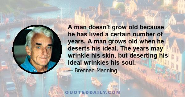 A man doesn't grow old because he has lived a certain number of years. A man grows old when he deserts his ideal. The years may wrinkle his skin, but deserting his ideal wrinkles his soul.