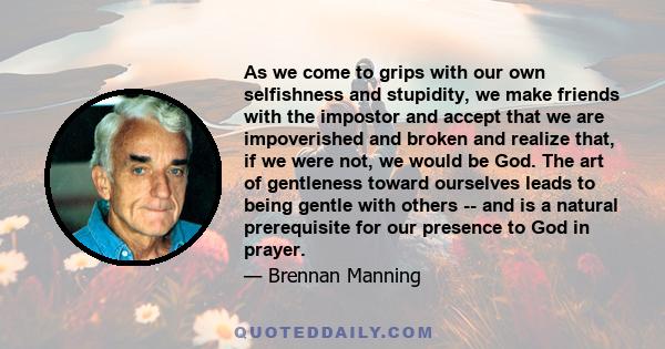 As we come to grips with our own selfishness and stupidity, we make friends with the impostor and accept that we are impoverished and broken and realize that, if we were not, we would be God. The art of gentleness