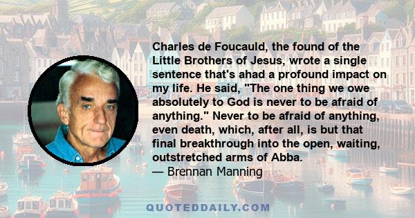 Charles de Foucauld, the found of the Little Brothers of Jesus, wrote a single sentence that's ahad a profound impact on my life. He said, The one thing we owe absolutely to God is never to be afraid of anything. Never