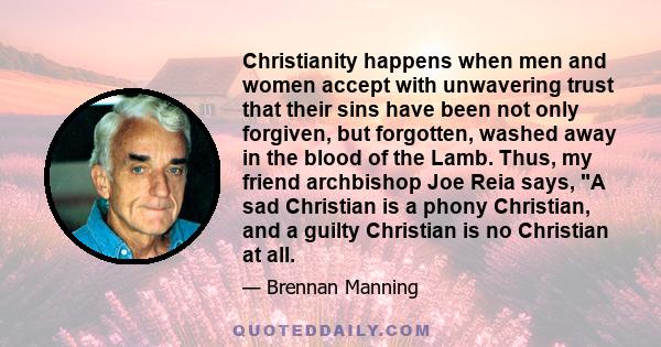 Christianity happens when men and women accept with unwavering trust that their sins have been not only forgiven, but forgotten, washed away in the blood of the Lamb. Thus, my friend archbishop Joe Reia says, A sad