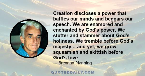 Creation discloses a power that baffles our minds and beggars our speech. We are enamored and enchanted by God's power. We stutter and stammer about God's holiness. We tremble before God's majesty... and yet, we grow