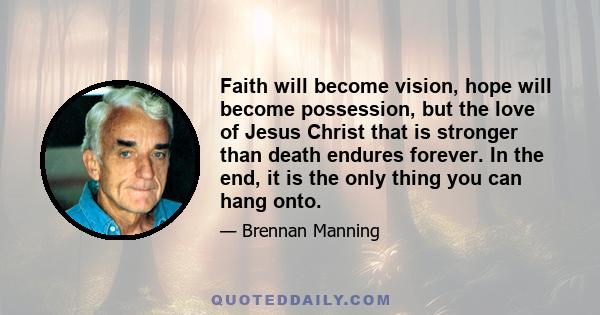 Faith will become vision, hope will become possession, but the love of Jesus Christ that is stronger than death endures forever. In the end, it is the only thing you can hang onto.