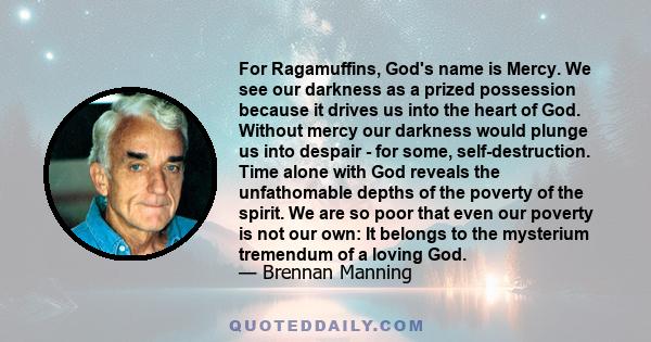 For Ragamuffins, God's name is Mercy. We see our darkness as a prized possession because it drives us into the heart of God. Without mercy our darkness would plunge us into despair - for some, self-destruction. Time