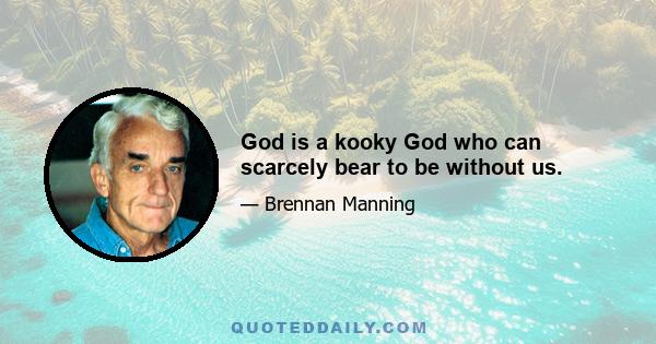 God is a kooky God who can scarcely bear to be without us.