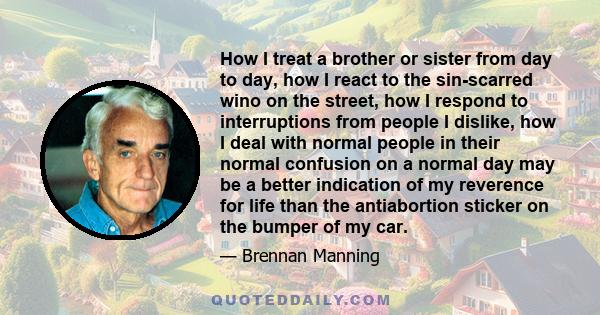 How I treat a brother or sister from day to day, how I react to the sin-scarred wino on the street, how I respond to interruptions from people I dislike, how I deal with normal people in their normal confusion on a